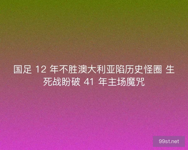 国足 12 年不胜澳大利亚陷历史怪圈 生死战盼破 41 年主场魔咒