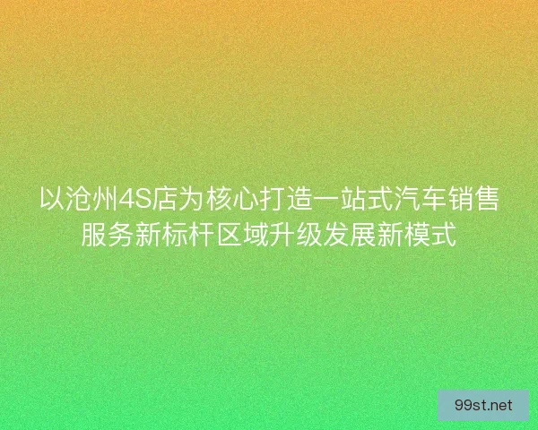 以沧州4S店为核心打造一站式汽车销售服务新标杆区域升级发展新模式